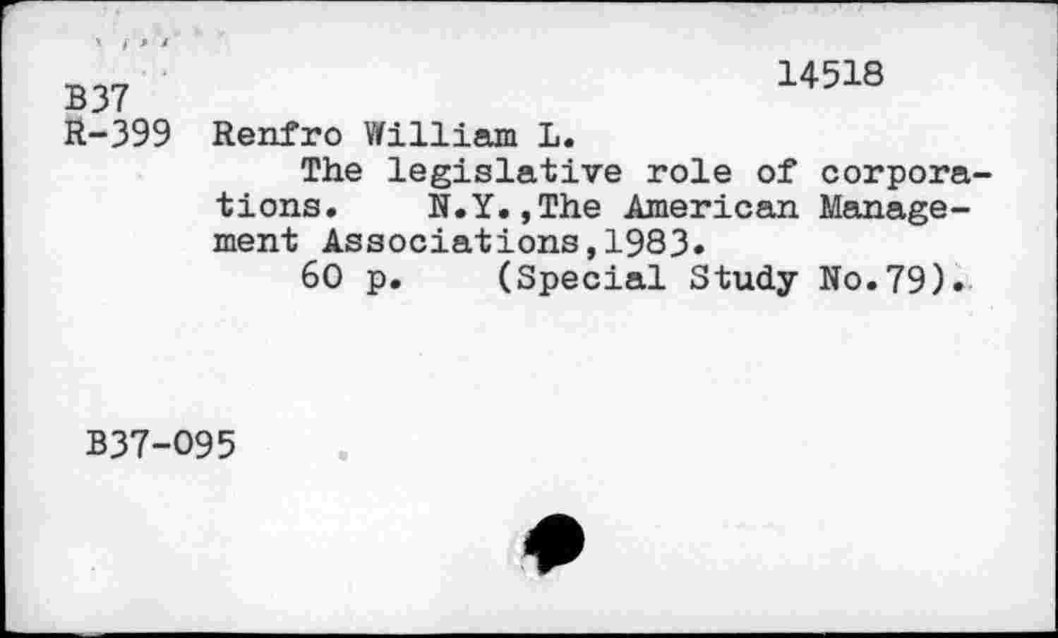 ﻿> f '» *
B 37 R-399
14518
Renfro William L.
The legislative role of corporations. N.Y.,The American Management Associations,1983.
60 p. (Special Study No.79).
B37-O95